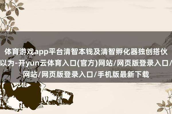 体育游戏app平台清智本钱及清智孵化器独创搭伙东谈主义煜同期以为-开yun云体育入口(官方)网站/网页版登录入口/手机版最新下载