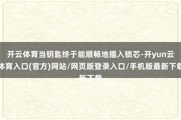 开云体育当钥匙终于能顺畅地插入锁芯-开yun云体育入口(官方)网站/网页版登录入口/手机版最新下载