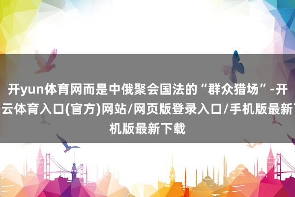 开yun体育网而是中俄聚会国法的“群众猎场”-开yun云体育入口(官方)网站/网页版登录入口/手机版最新下载