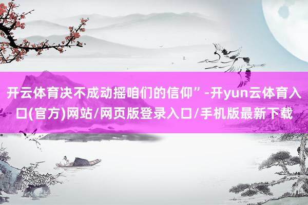 开云体育决不成动摇咱们的信仰”-开yun云体育入口(官方)网站/网页版登录入口/手机版最新下载